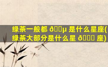 绿茶一般都 🌵 是什么星座(绿茶大部分是什么星 🐕 座)